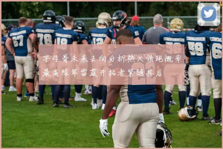 字母哥未来去向分析热火领跑概率最高绿军雷霆开拓者紧随其后