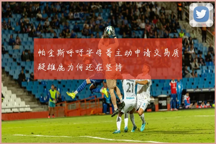 帕金斯呼吁字母哥主动申请交易质疑雄鹿为何还在坚持