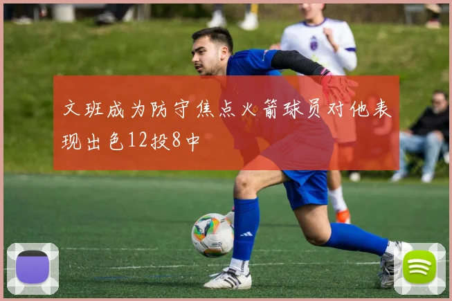 文班成为防守焦点火箭球员对他表现出色12投8中