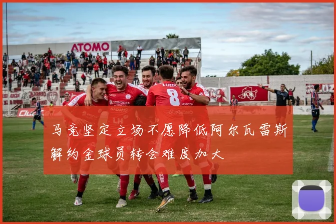 马竞坚定立场不愿降低阿尔瓦雷斯解约金球员转会难度加大
