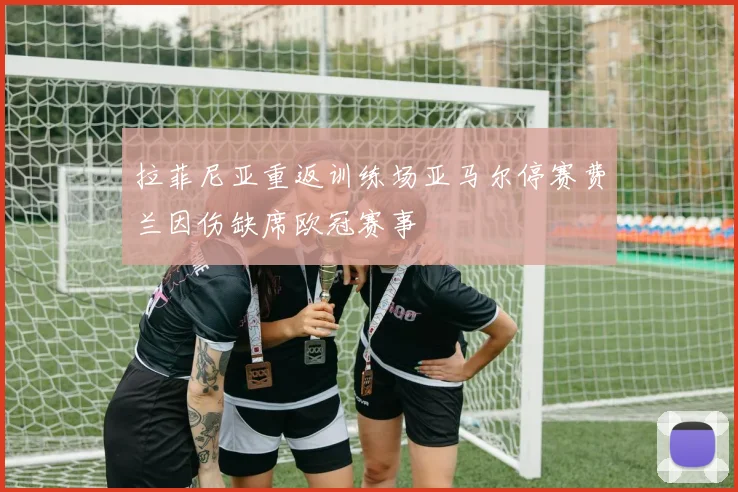 拉菲尼亚重返训练场亚马尔停赛费兰因伤缺席欧冠赛事