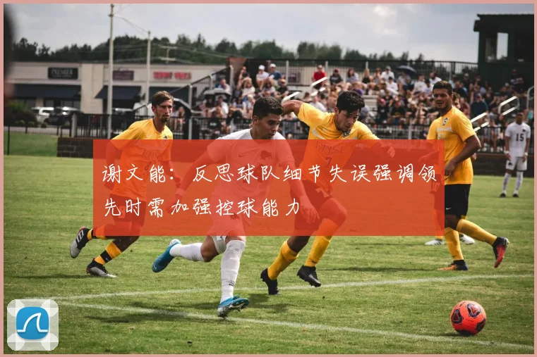 谢文能：反思球队细节失误强调领先时需加强控球能力