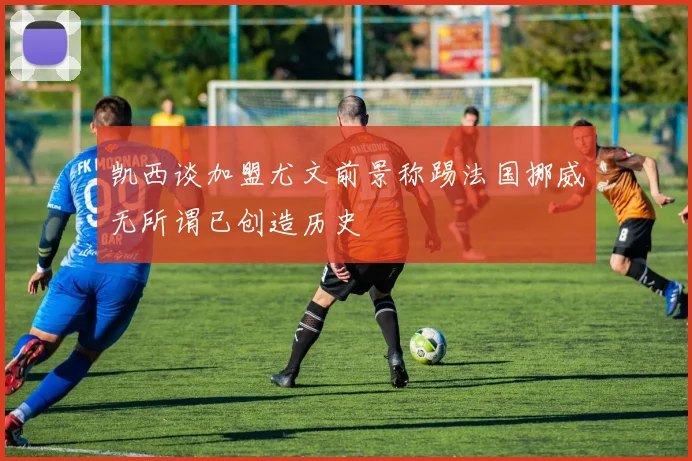 凯西谈加盟尤文前景称踢法国挪威无所谓已创造历史