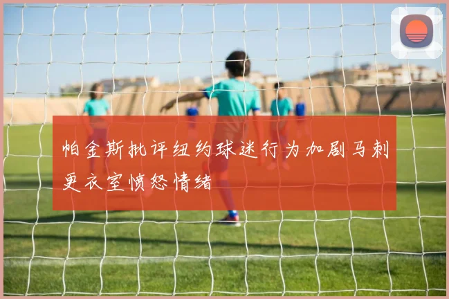 帕金斯批评纽约球迷行为加剧马刺更衣室愤怒情绪