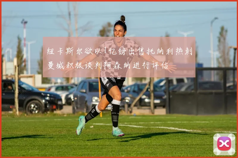 纽卡斯尔欲以1亿镑出售托纳利热刺曼城积极谈判阿森纳进行评估