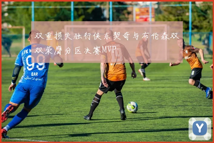 双重损失独行侠东契奇与布伦森双双荣膺分区决赛MVP