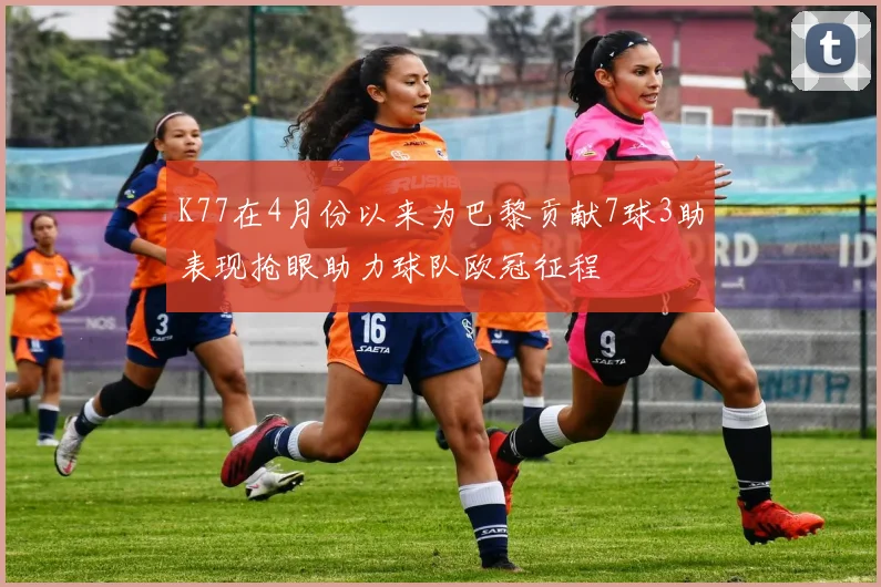 K77在4月份以来为巴黎贡献7球3助表现抢眼助力球队欧冠征程