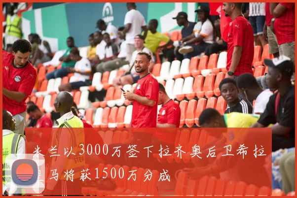 米兰以3000万签下拉齐奥后卫希拉皇马将获1500万分成