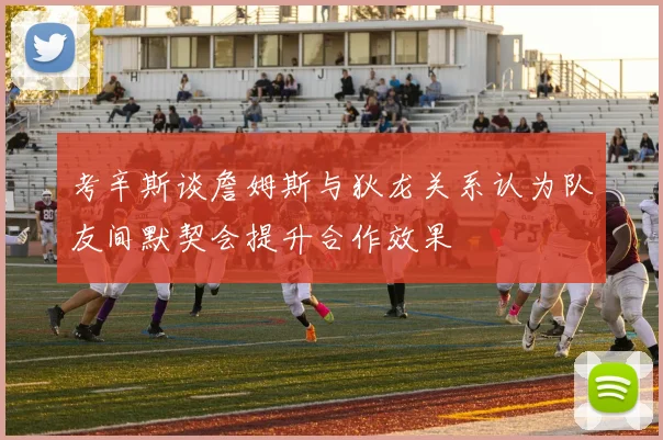 考辛斯谈詹姆斯与狄龙关系认为队友间默契会提升合作效果