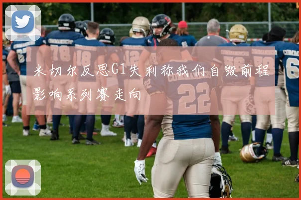 米切尔反思G1失利称我们自毁前程影响系列赛走向