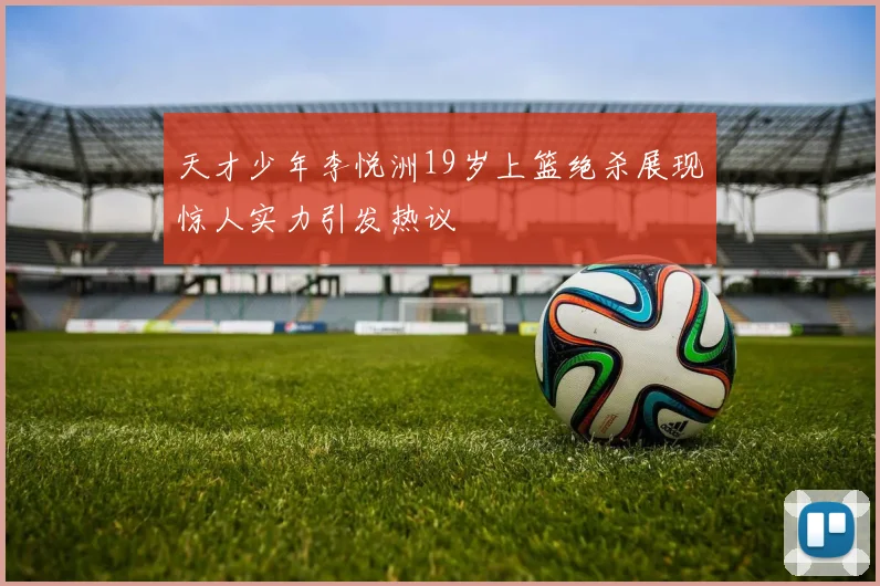 天才少年李悦洲19岁上篮绝杀展现惊人实力引发热议