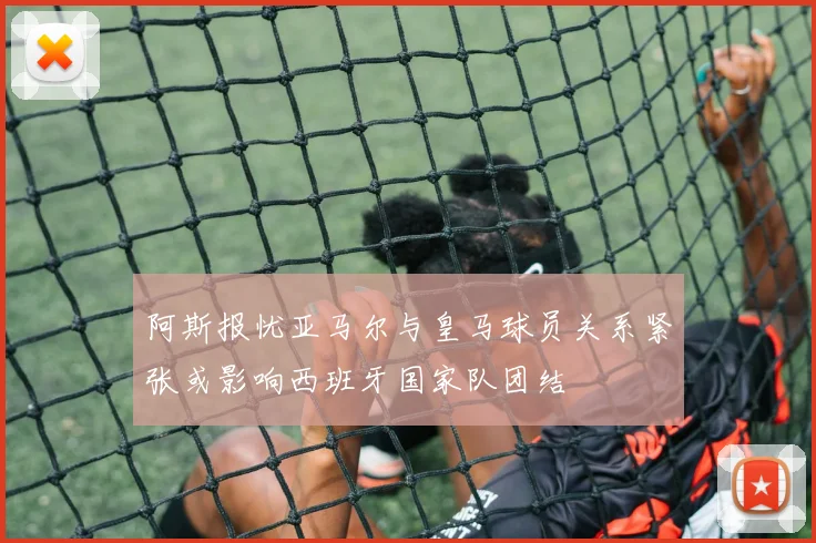 阿斯报忧亚马尔与皇马球员关系紧张或影响西班牙国家队团结
