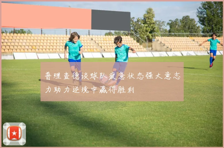 普理查德谈球队疲惫状态强大意志力助力逆境中赢得胜利