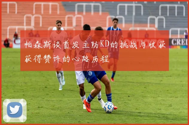 帕森斯谈首发主防KD的挑战与收获获得赞许的心路历程