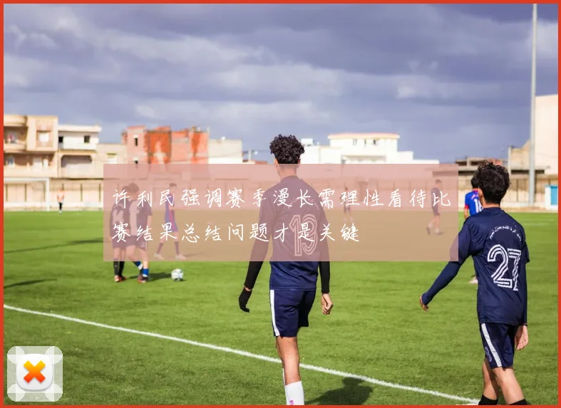 许利民强调赛季漫长需理性看待比赛结果总结问题才是关键