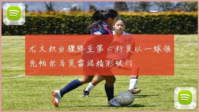 尤文积分骤降至第六科莫以一球领先帕尔马莫雷诺精彩破门
