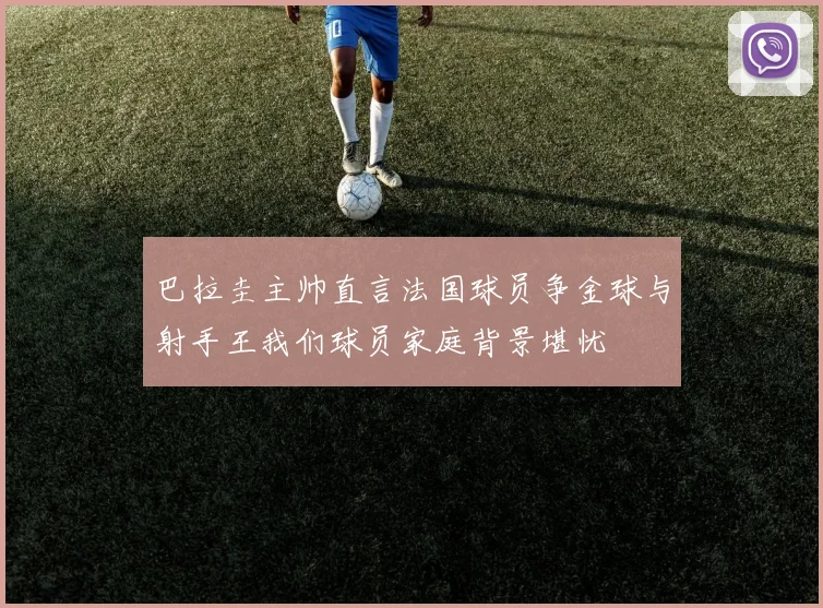 巴拉圭主帅直言法国球员争金球与射手王我们球员家庭背景堪忧