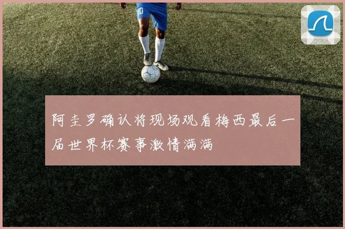 阿圭罗确认将现场观看梅西最后一届世界杯赛事激情满满