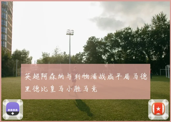 英超阿森纳与利物浦战成平局马德里德比皇马小胜马竞