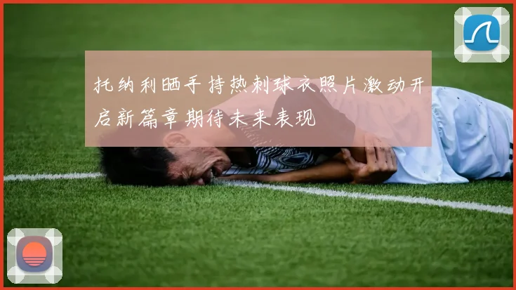 托纳利晒手持热刺球衣照片激动开启新篇章期待未来表现