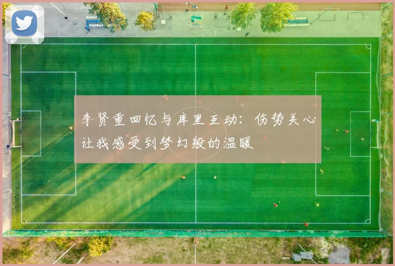 李贤重回忆与库里互动：伤势关心让我感受到梦幻般的温暖