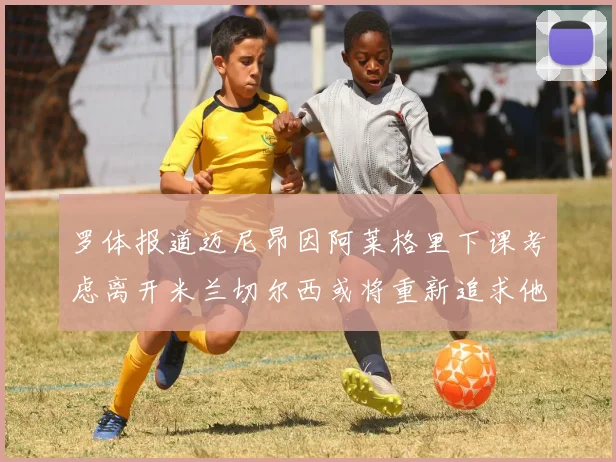 罗体报道迈尼昂因阿莱格里下课考虑离开米兰切尔西或将重新追求他