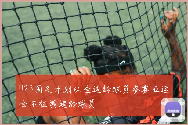 U23国足计划以全适龄球员参赛亚运会不征调超龄球员